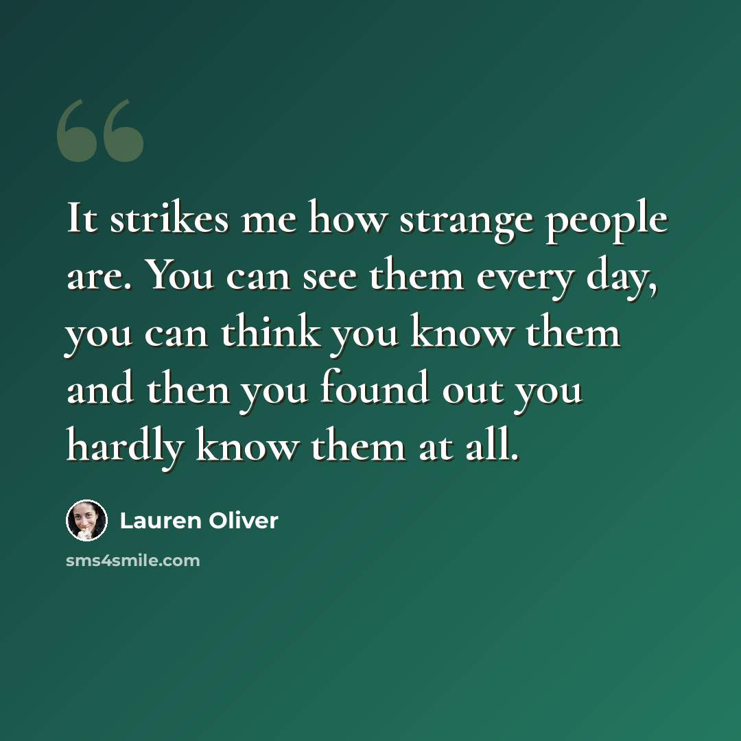 “It strikes me how strange people are. You can see them every day, you can think you know them and then you found out you hardly know them at all.” quote by Lauren Oliver