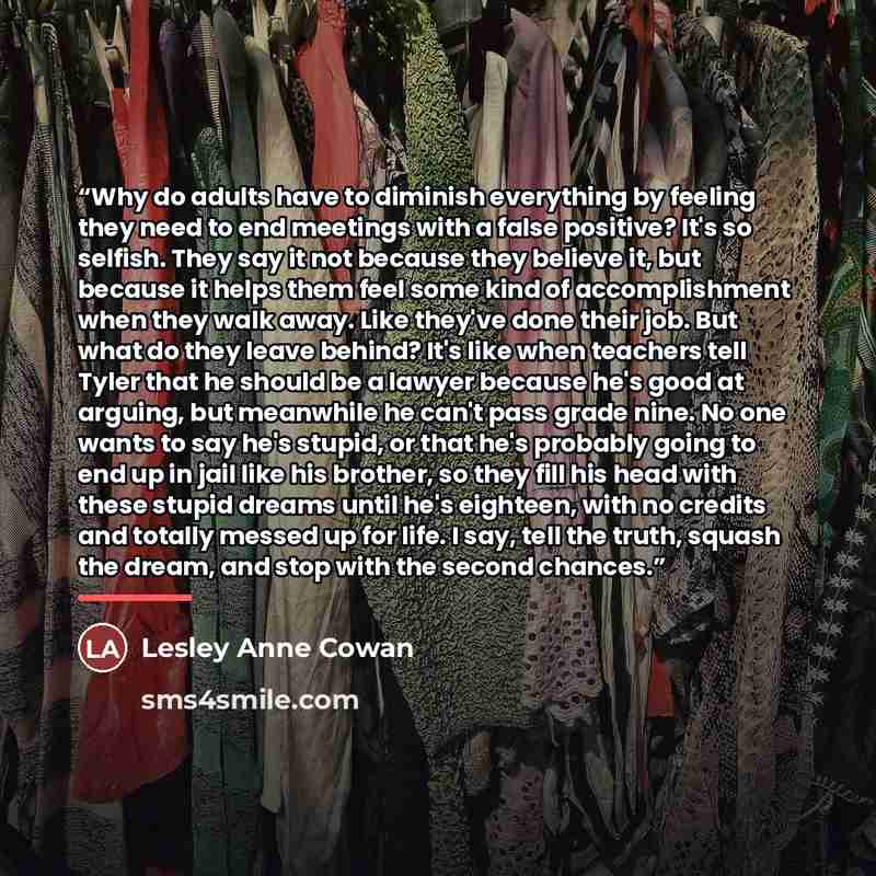 “Why do adults have to diminish everything by feeling they need to end meetings with a false positive? It's so selfish. They say it not because they believe it, but because it helps them feel some kind of accomplishment when they walk away. Like they've done their job. But what do they leave…” quote by Lesley Anne Cowan