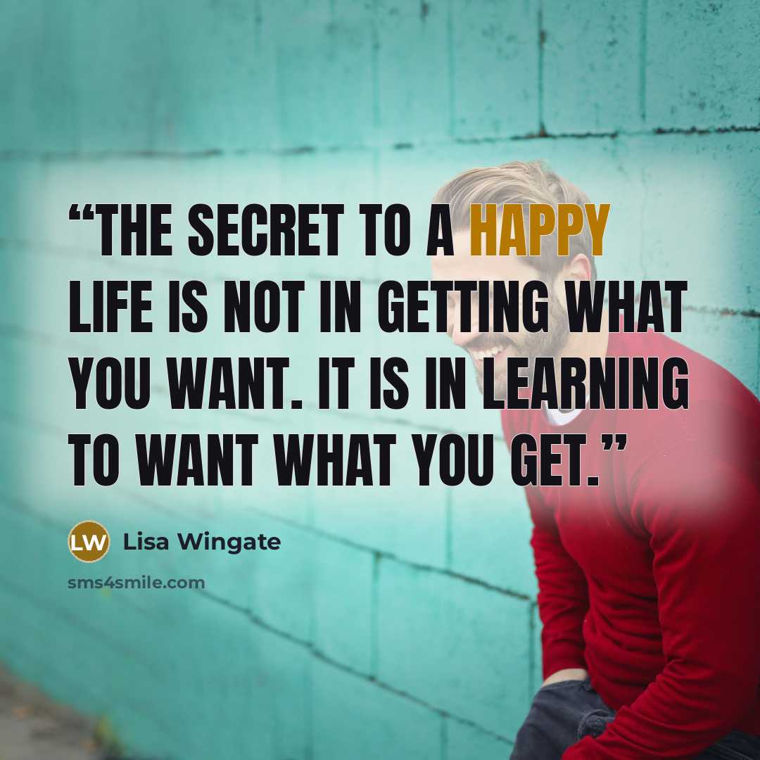 “The secret to a happy life is not in getting what you want. It is in learning to want what you get.” quote by Lisa Wingate