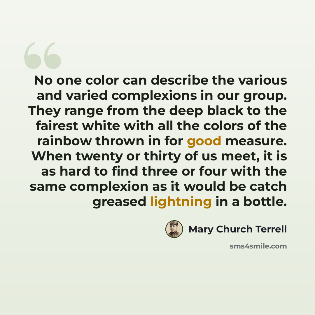 “No one color can describe the various and varied complexions in our group. They range from the deep black to the fairest white with all the colors of the rainbow thrown in for good measure. When twenty or thirty of us meet, it is as hard to find three or four with the same complexion as it would…” quote by Mary Church Terrell