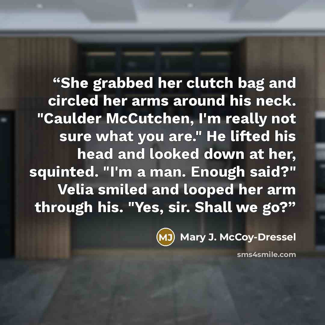 “She grabbed her clutch bag and circled her arms around his neck. "Caulder McCutchen, I'm really not sure what you are." He lifted his head and looked down at her, squinted. "I'm a man. Enough said?" Velia smiled and looped her arm through his. "Yes, sir. Shall we go?” quote by Mary J. McCoy-Dressel