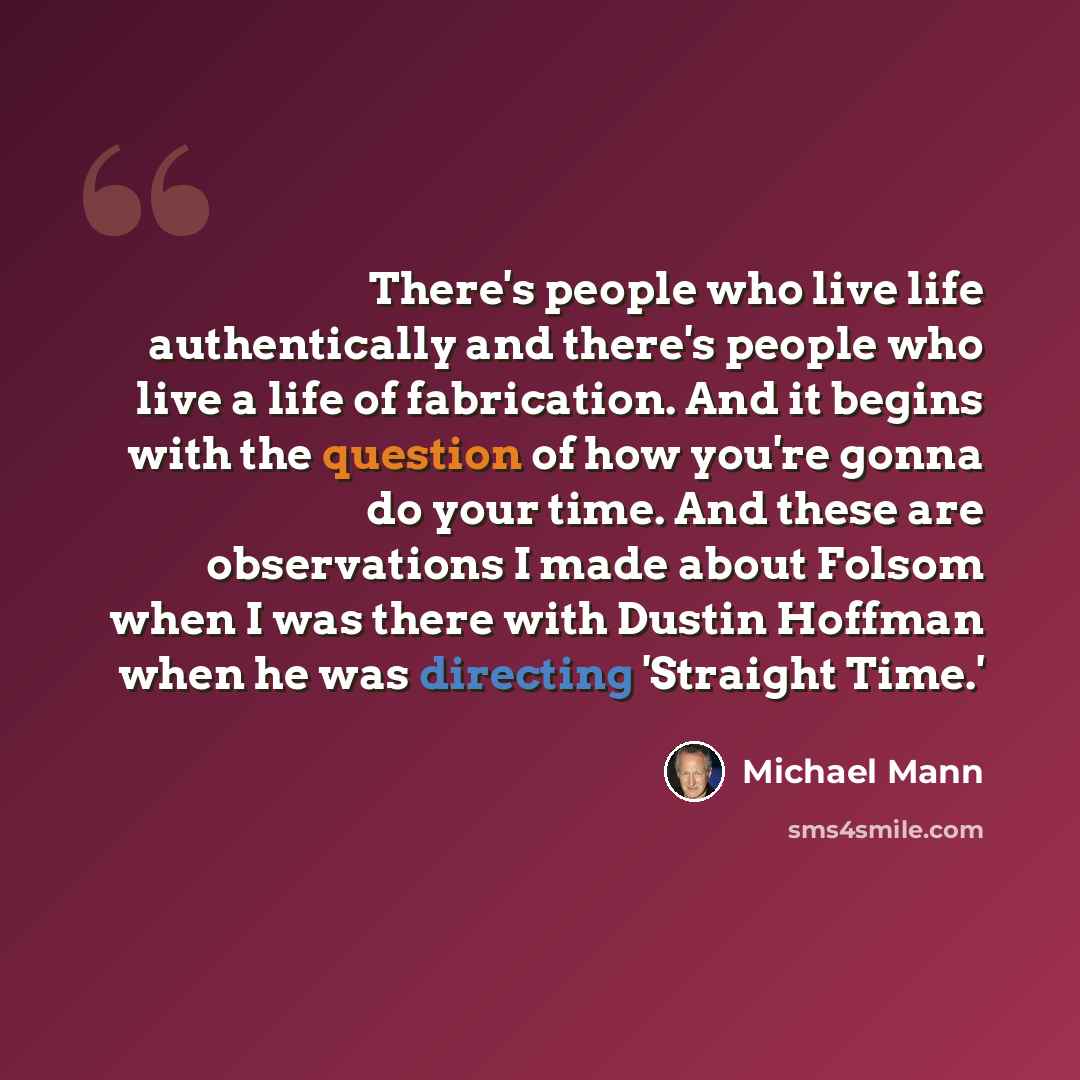 “There's people who live life authentically and there's people who live a life of fabrication. And it begins with the question of how you're gonna do your time. And these are observations I made about Folsom when I was there with Dustin Hoffman when he was directing 'Straight Time.'” quote by Michael Mann