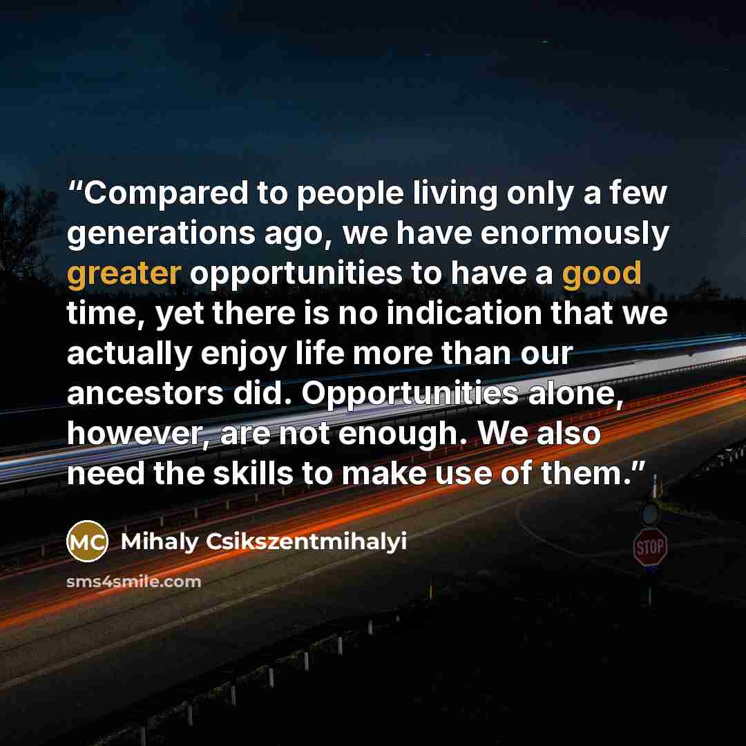 “Compared to people living only a few generations ago, we have enormously greater opportunities to have a good time, yet there is no indication that we actually enjoy life more than our ancestors did. Opportunities alone, however, are not enough. We also need the skills to make use of them.” quote by Mihaly Csikszentmihalyi