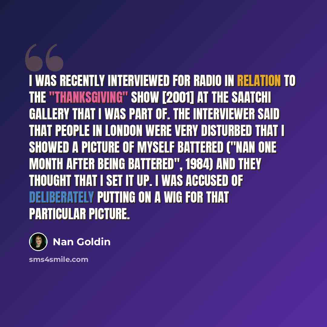 “I was recently interviewed for radio in relation to the "Thanksgiving" show [2001] at the Saatchi gallery that I was part of. The interviewer said that people in London were very disturbed that I showed a picture of myself battered ("Nan One Month after Being Battered", 1984) and they thought that…” quote by Nan Goldin