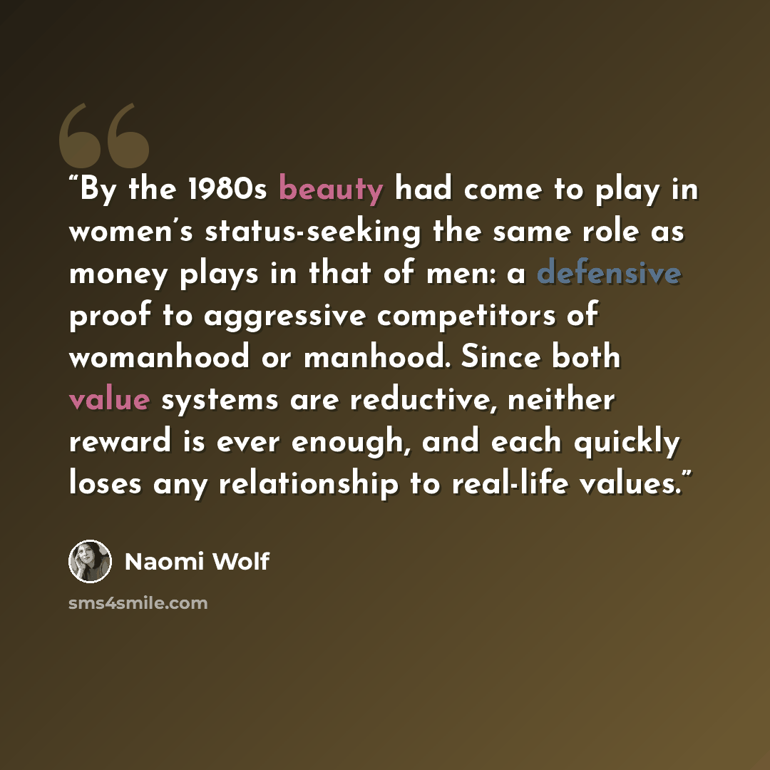 “By the 1980s beauty had come to play in women’s status-seeking the same role as money plays in that of men: a defensive proof to aggressive competitors of womanhood or manhood. Since both value systems are reductive, neither reward is ever enough, and each quickly loses any relationship to…” quote by Naomi Wolf
