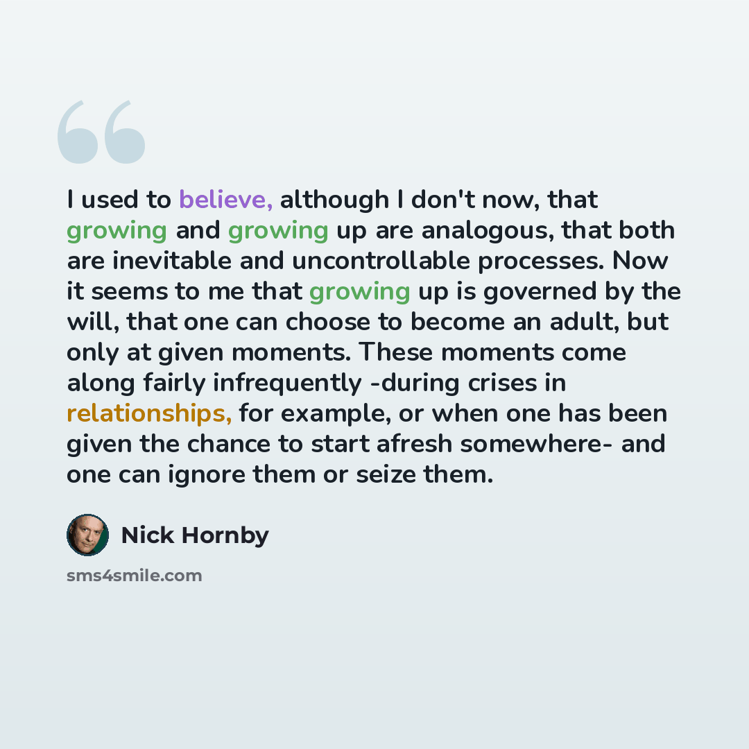 “I used to believe, although I don't now, that growing and growing up are analogous, that both are inevitable and uncontrollable processes. Now it seems to me that growing up is governed by the will, that one can choose to become an adult, but only at given moments. These moments come along fairly…” quote by Nick Hornby