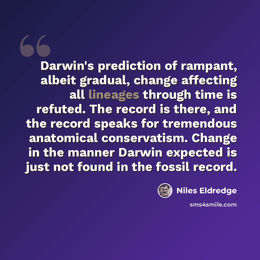 “Darwin's prediction of rampant, albeit gradual, change affecting all lineages through time is refuted. The record is there, and the record speaks for tremendous anatomical conservatism. Change in the manner Darwin expected is just not found in the fossil record.” quote by Niles Eldredge