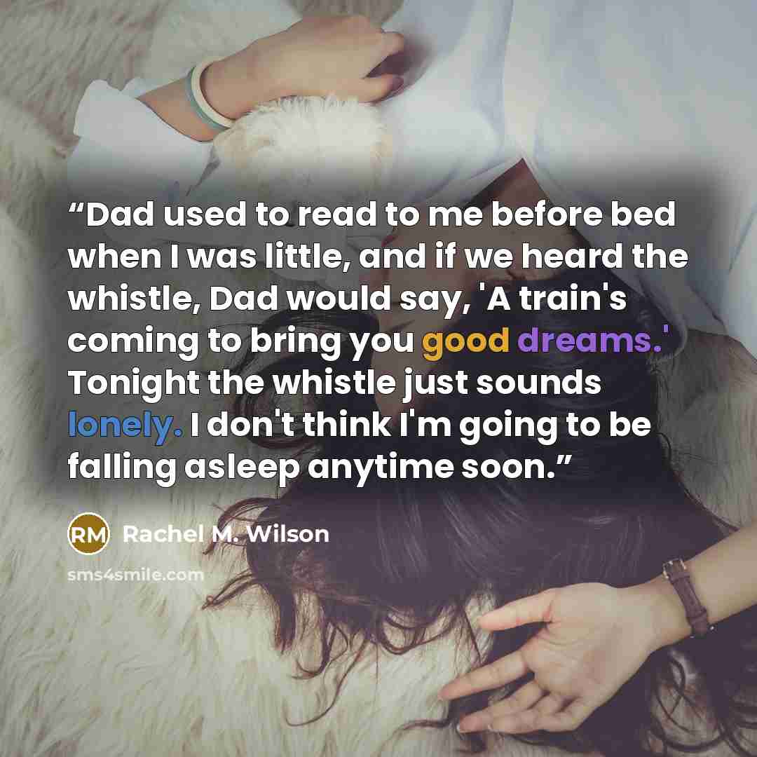 “Dad used to read to me before bed when I was little, and if we heard the whistle, Dad would say, 'A train's coming to bring you good dreams.' Tonight the whistle just sounds lonely. I don't think I'm going to be falling asleep anytime soon.” quote by Rachel M. Wilson