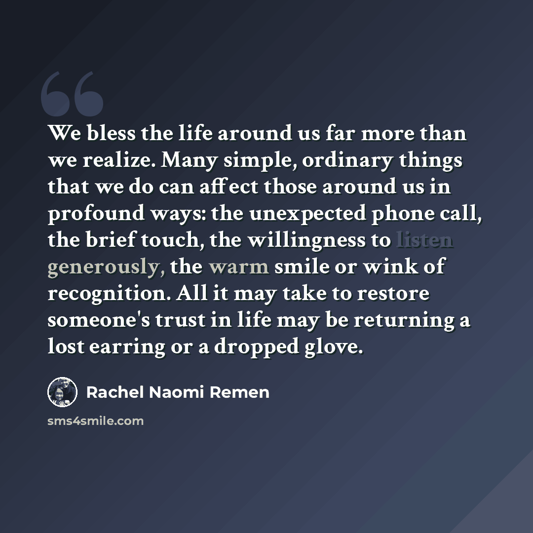 “We bless the life around us far more than we realize. Many simple, ordinary things that we do can affect those around us in profound ways: the unexpected phone call, the brief touch, the willingness to listen generously, the warm smile or wink of recognition. All it may take to restore someone's…” quote by Rachel Naomi Remen