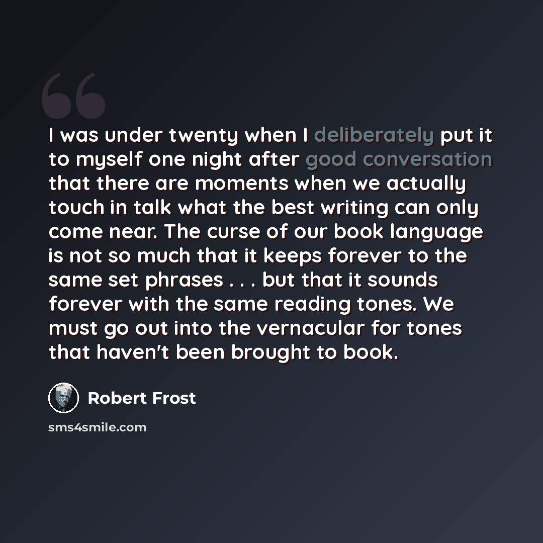 “I was under twenty when I deliberately put it to myself one night after good conversation that there are moments when we actually touch in talk what the best writing can only come near. The curse of our book language is not so much that it keeps forever to the same set phrases . . . but that it…” quote by Robert Frost