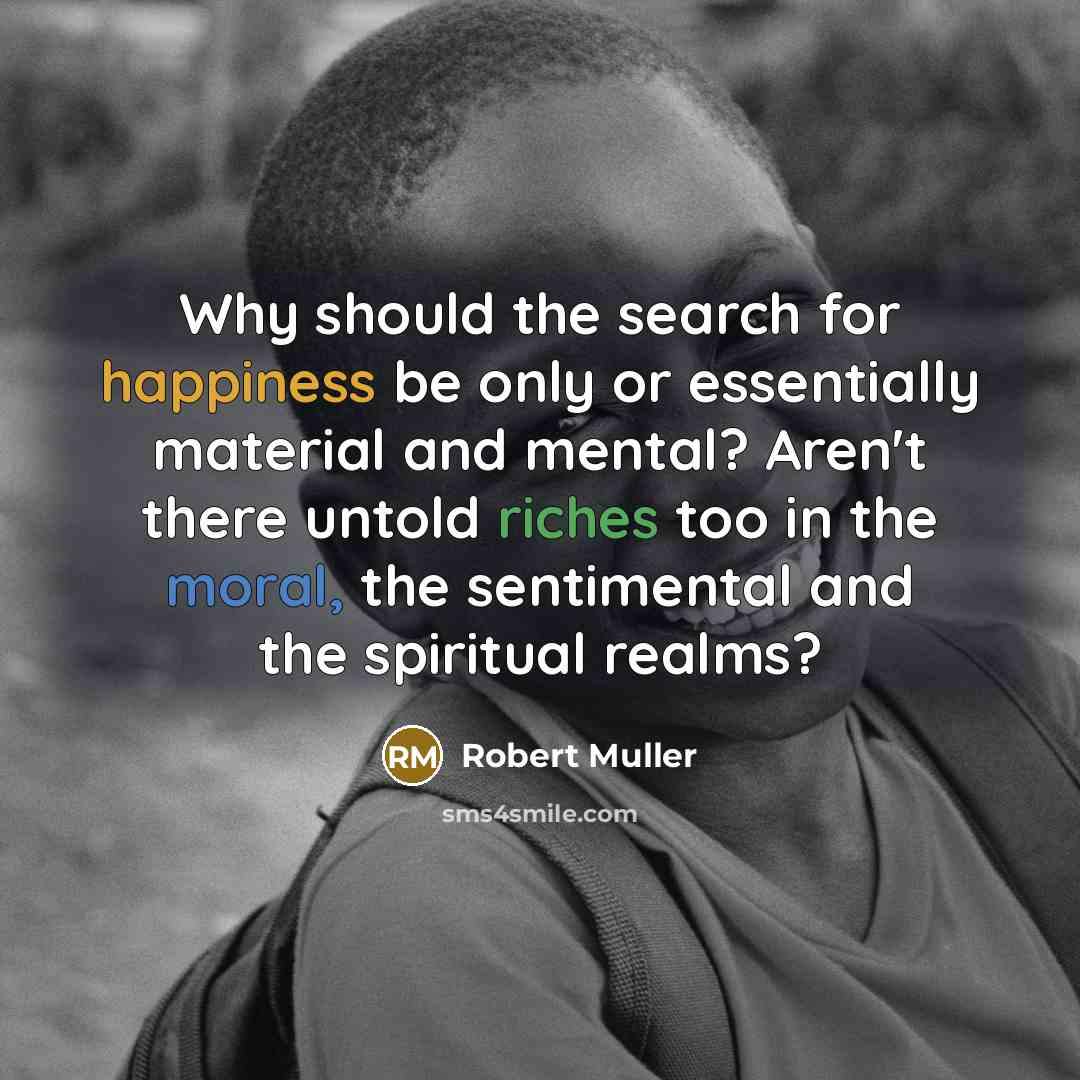 “Why should the search for happiness be only or essentially material and mental? Aren't there untold riches too in the moral, the sentimental and the spiritual realms?” quote by Robert Muller
