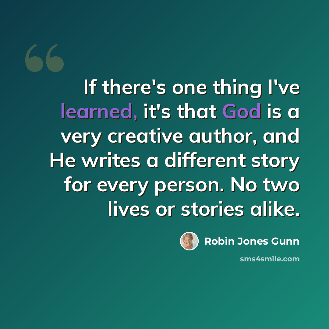 “If there's one thing I've learned, it's that God is a very creative author, and He writes a different story for every person. No two lives or stories alike.” quote by Robin Jones Gunn