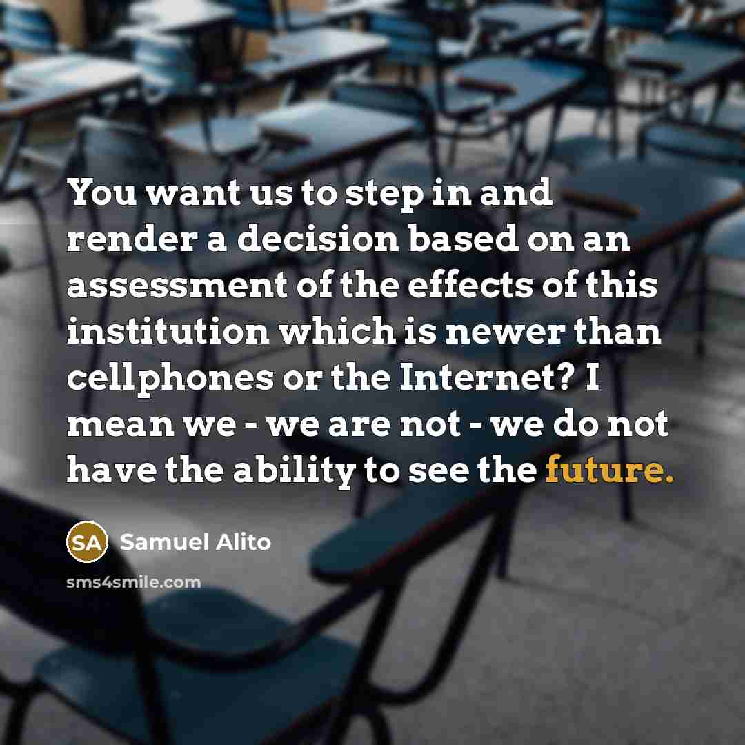 “You want us to step in and render a decision based on an assessment of the effects of this institution which is newer than cellphones or the Internet? I mean we - we are not - we do not have the ability to see the future.” quote by Samuel Alito