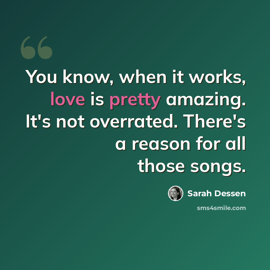 “You know, when it works, love is pretty amazing. It's not overrated. There's a reason for all those songs.” quote by Sarah Dessen