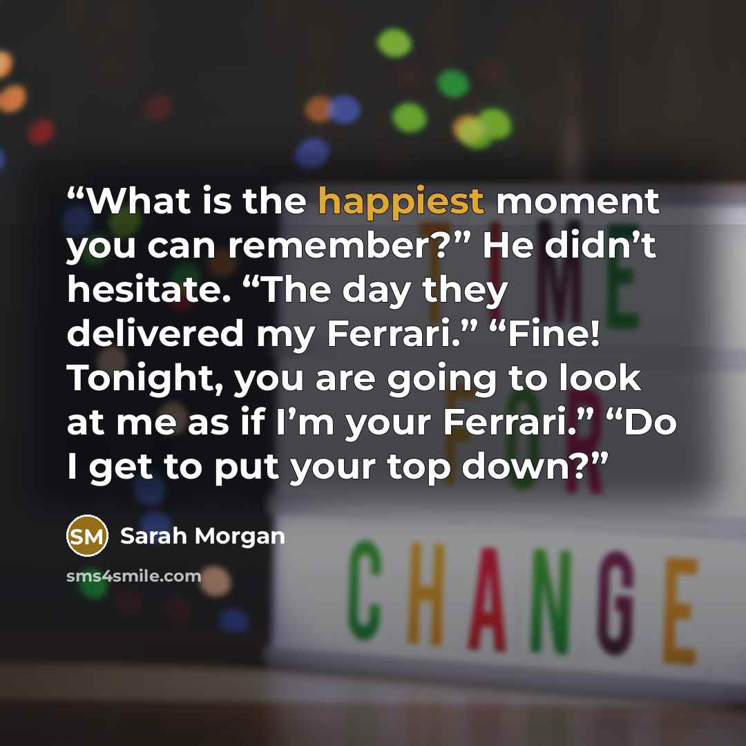 “What is the happiest moment you can remember?” He didn’t hesitate. “The day they delivered my Ferrari.” “Fine! Tonight, you are going to look at me as if I’m your Ferrari.” “Do I get to put your top down?” quote by Sarah Morgan