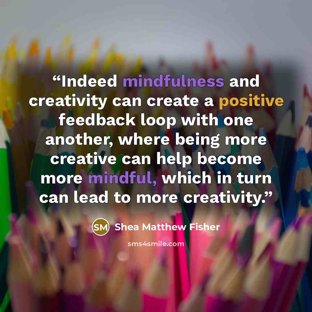 “Indeed mindfulness and creativity can create a positive feedback loop with one another, where being more creative can help become more mindful, which in turn can lead to more creativity.” quote by Shea Matthew Fisher