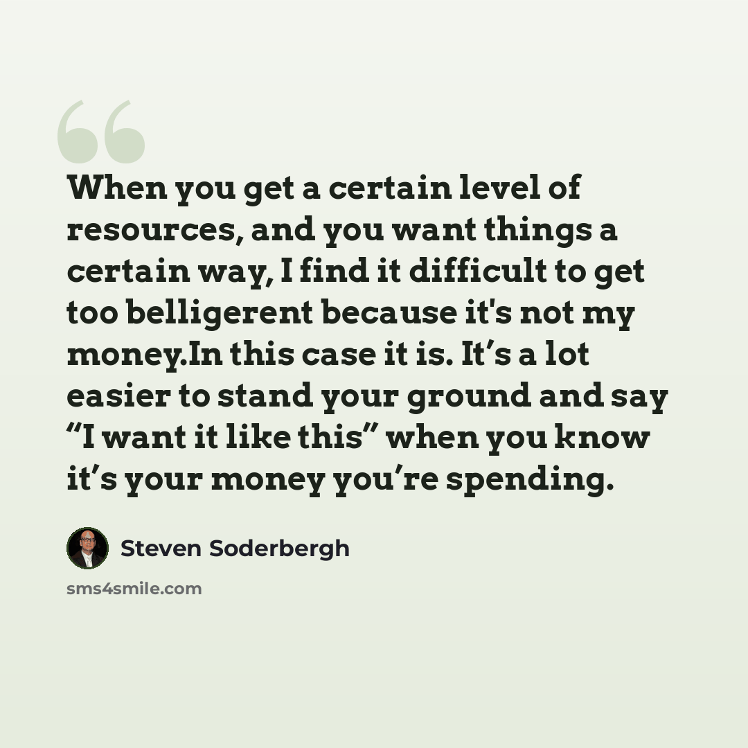“When you get a certain level of resources, and you want things a certain way, I find it difficult to get too belligerent because it's not my money.In this case it is. It’s a lot easier to stand your ground and say “I want it like this” when you know it’s your money you’re spending.” quote by Steven Soderbergh