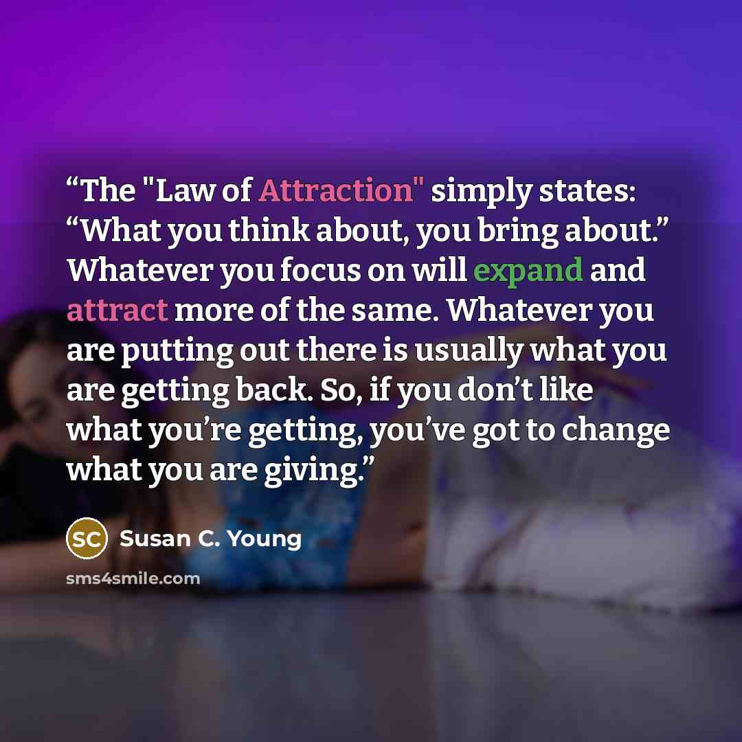 “The "Law of Attraction" simply states: “What you think about, you bring about.” Whatever you focus on will expand and attract more of the same. Whatever you are putting out there is usually what you are getting back. So, if you don’t like what you’re getting, you’ve got to change what you are…” quote by Susan C. Young