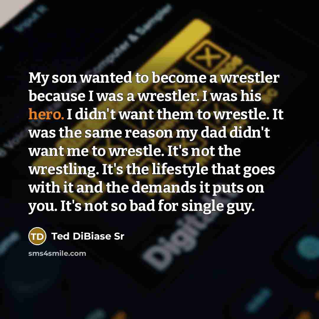 “My son wanted to become a wrestler because I was a wrestler. I was his hero. I didn't want them to wrestle. It was the same reason my dad didn't want me to wrestle. It's not the wrestling. It's the lifestyle that goes with it and the demands it puts on you. It's not so bad for single guy.” quote by Ted DiBiase Sr