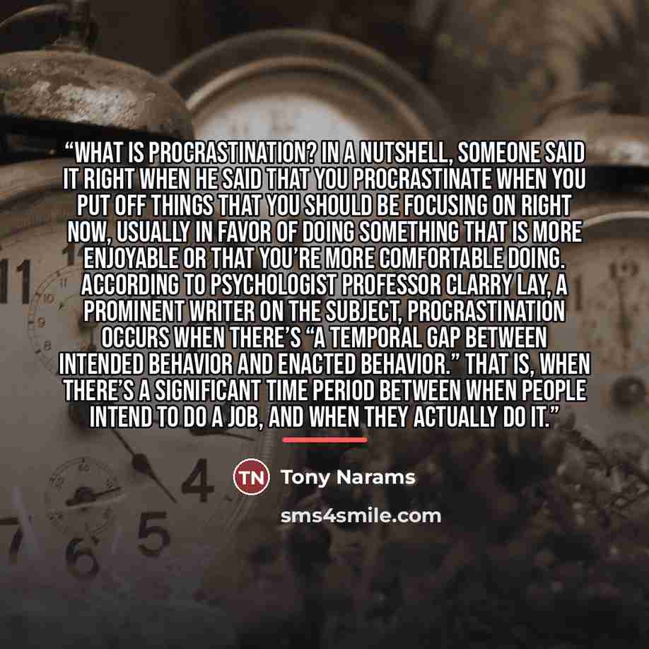 “WHAT IS PROCRASTINATION? In a nutshell, someone said it right when he said that you procrastinate when you put off things that you should be focusing on right now, usually in favor of doing something that is more enjoyable or that you’re more comfortable doing. According to psychologist Professor…” quote by Tony Narams