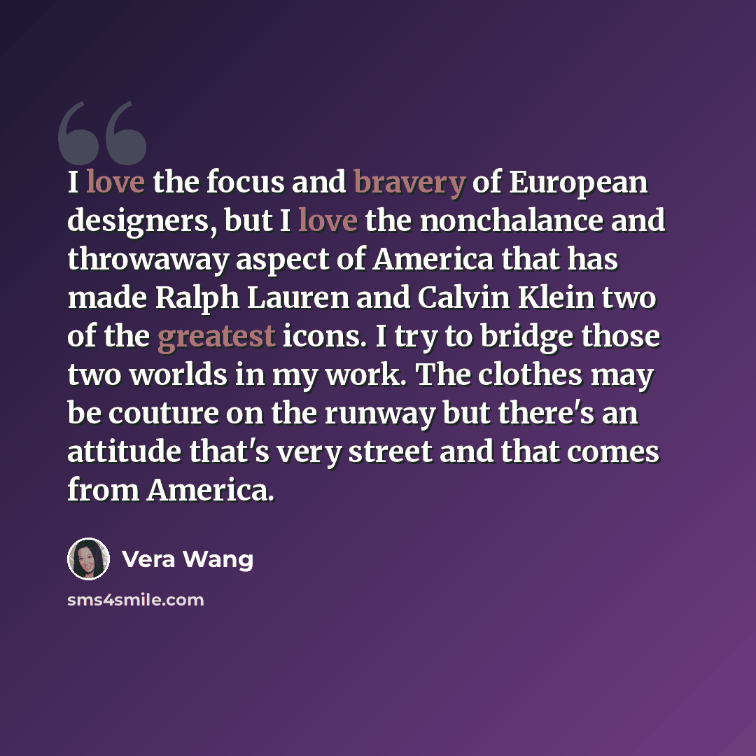 “I love the focus and bravery of European designers, but I love the nonchalance and throwaway aspect of America that has made Ralph Lauren and Calvin Klein two of the greatest icons. I try to bridge those two worlds in my work. The clothes may be couture on the runway but there's an attitude that's…” quote by Vera Wang