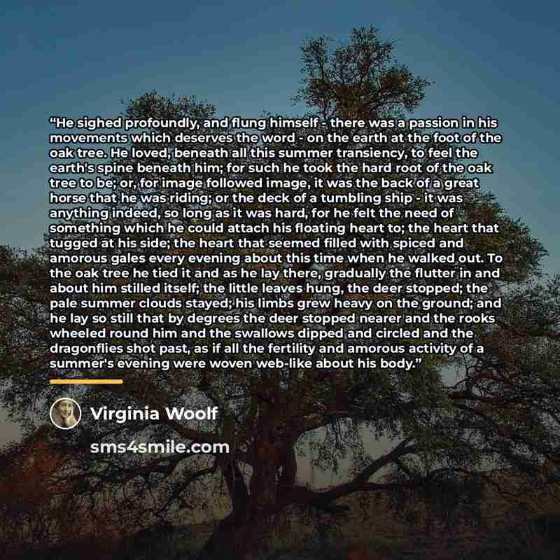 “He sighed profoundly, and flung himself - there was a passion in his movements which deserves the word - on the earth at the foot of the oak tree. He loved, beneath all this summer transiency, to feel the earth's spine beneath him; for such he took the hard root of the oak tree to be; or, for…” quote by Virginia Woolf