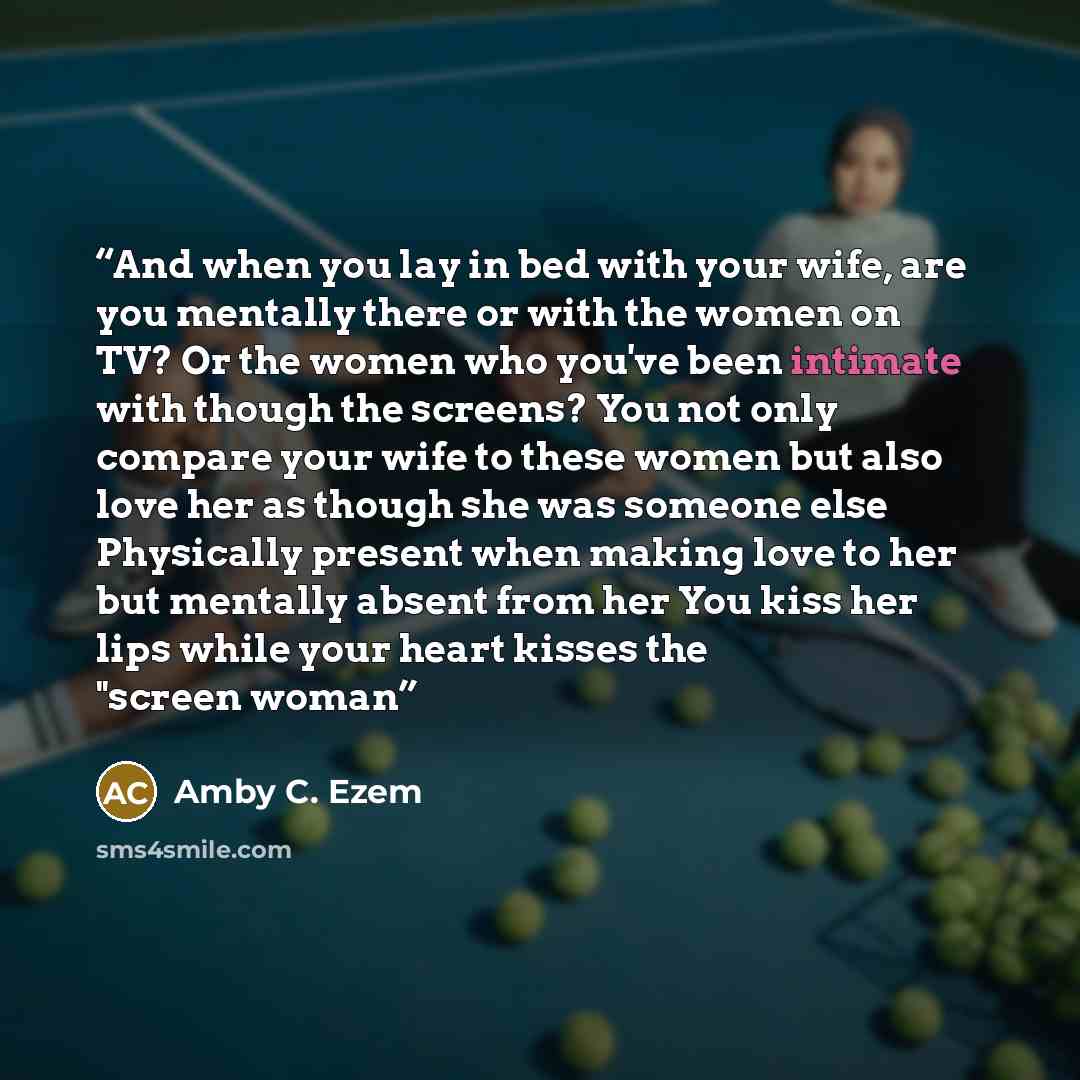 “And when you lay in bed with your wife, are you mentally there or with the women on TV? Or the women who you've been intimate with though the screens? You not only compare your wife to these women but also love her as though she was someone else Physically present when making love to her but…” quote by Amby C. Ezem