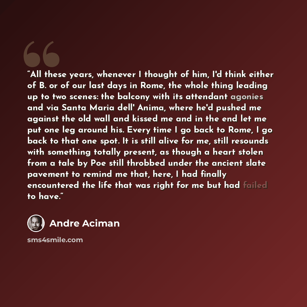 “All these years, whenever I thought of him, I'd think either of B. or of our last days in Rome, the whole thing leading up to two scenes: the balcony with its attendant agonies and via Santa Maria dell' Anima, where he'd pushed me against the old wall and kissed me and in the end let me put one…” quote by André Aciman