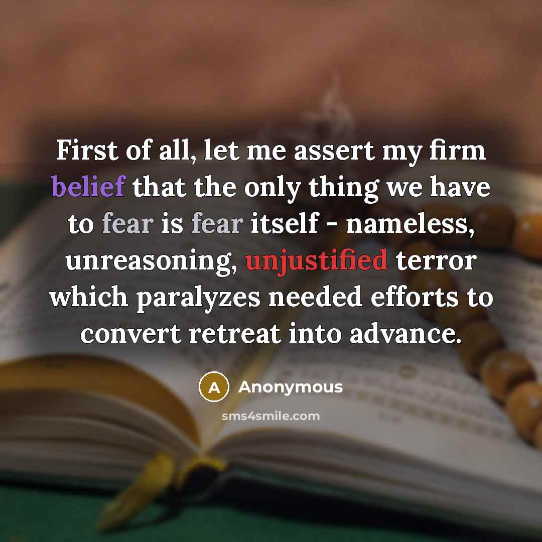 “First of all, let me assert my firm belief that the only thing we have to fear is fear itself - nameless, unreasoning, unjustified terror which paralyzes needed efforts to convert retreat into advance.” quote by Anonymous