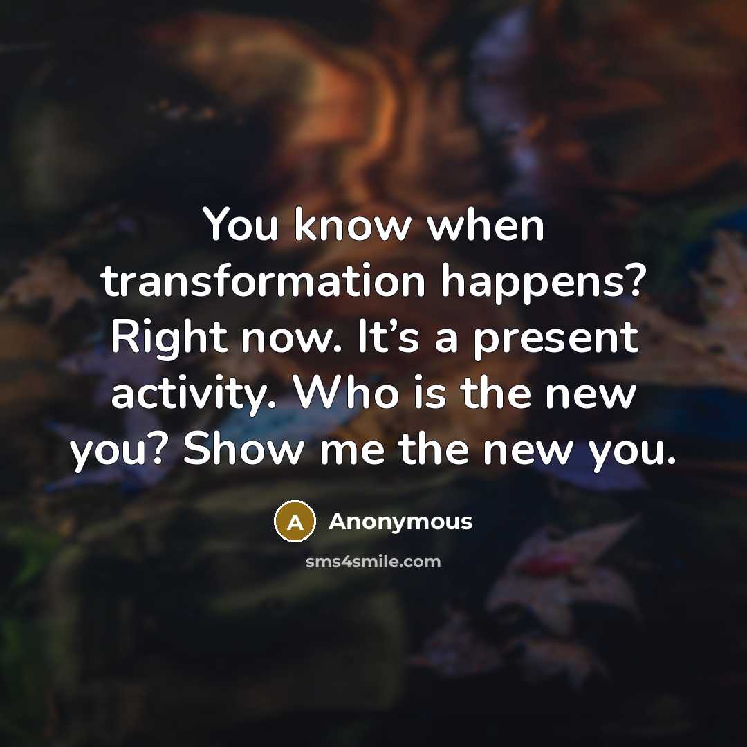 “You know when transformation happens? Right now. It’s a present activity. Who is the new you? Show me the new you.” quote by Anonymous