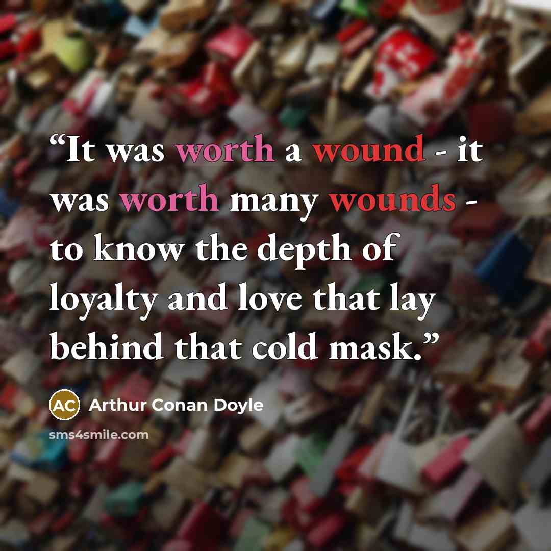 “It was worth a wound - it was worth many wounds - to know the depth of loyalty and love that lay behind that cold mask.” quote by Arthur Conan Doyle