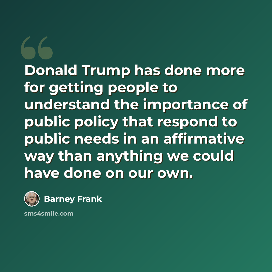 “Donald Trump has done more for getting people to understand the importance of public policy that respond to public needs in an affirmative way than anything we could have done on our own.” quote by Barney Frank