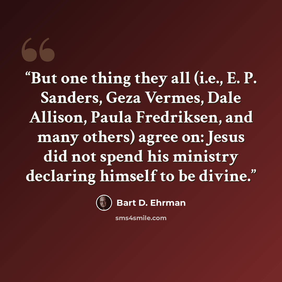 “But one thing they all (i.e., E. P. Sanders, Geza Vermes, Dale Allison, Paula Fredriksen, and many others) agree on: Jesus did not spend his ministry declaring himself to be divine.” quote by Bart D. Ehrman