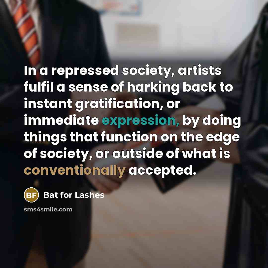 “In a repressed society, artists fulfil a sense of harking back to instant gratification, or immediate expression, by doing things that function on the edge of society, or outside of what is conventionally accepted.” quote by Bat for Lashes