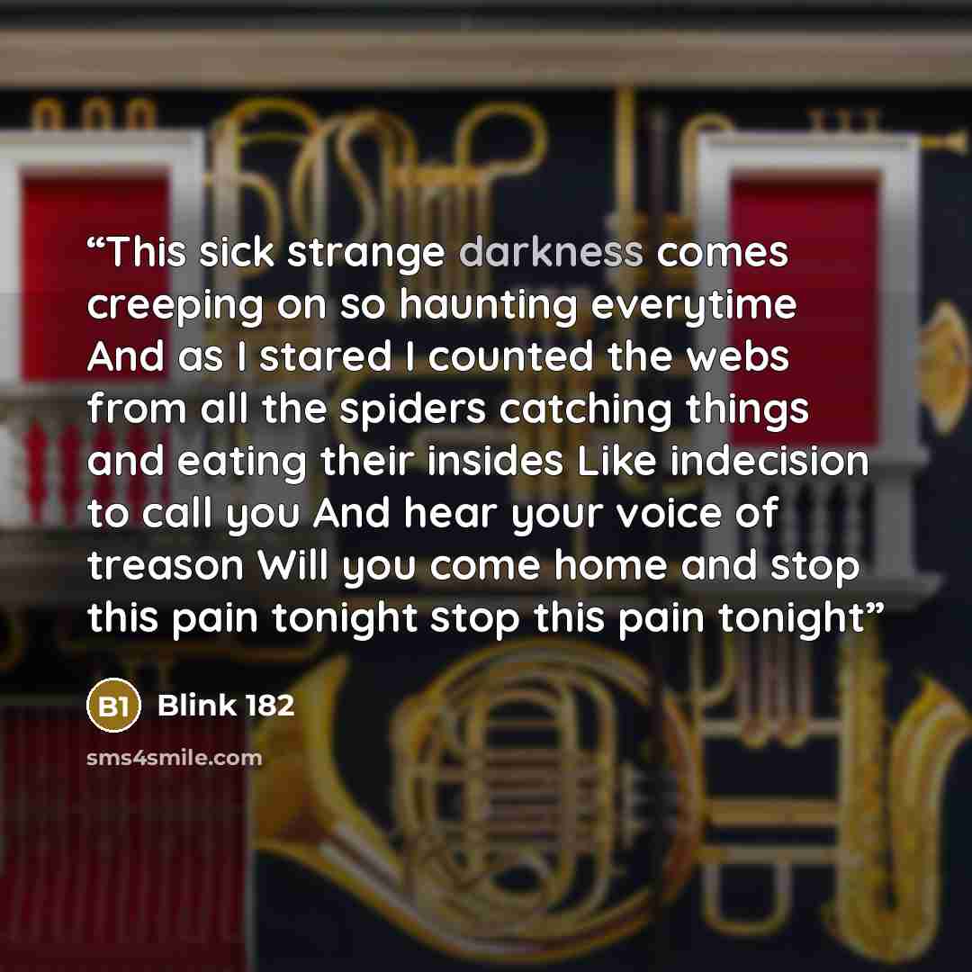 “This sick strange darkness comes creeping on so haunting everytime And as I stared I counted the webs from all the spiders catching things and eating their insides Like indecision to call you And hear your voice of treason Will you come home and stop this pain tonight stop this pain tonight” quote by blink 182