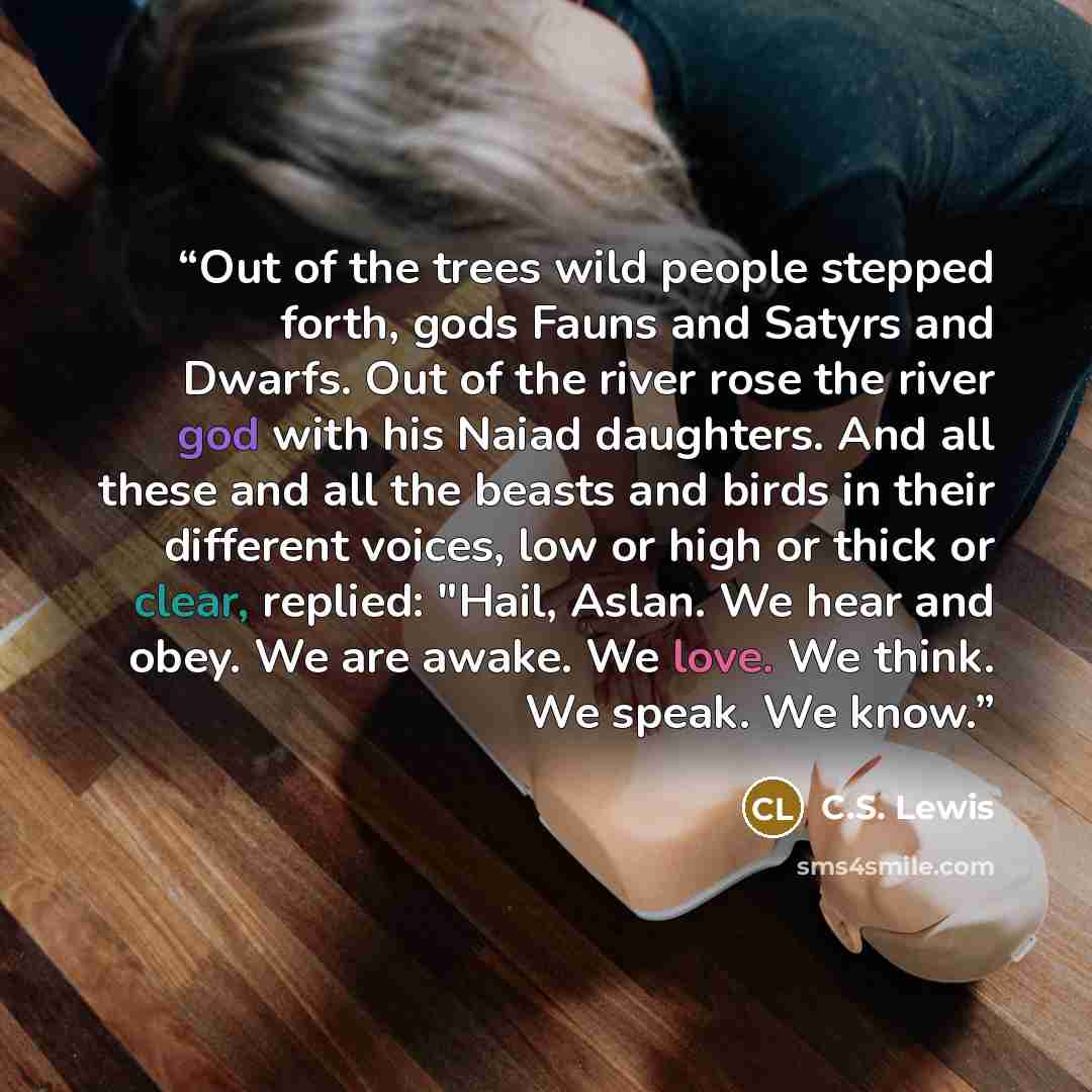 “Out of the trees wild people stepped forth, gods Fauns and Satyrs and Dwarfs. Out of the river rose the river god with his Naiad daughters. And all these and all the beasts and birds in their different voices, low or high or thick or clear, replied: "Hail, Aslan. We hear and obey. We are awake. We…” quote by C.S. Lewis