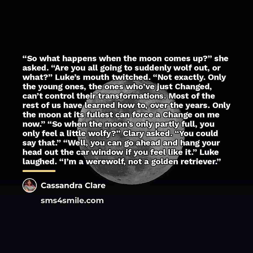 “So what happens when the moon comes up?” she asked. “Are you all going to suddenly wolf out, or what?” Luke’s mouth twitched. “Not exactly. Only the young ones, the ones who’ve just Changed, can’t control their transformations. Most of the rest of us have learned how to, over the years. Only the…” quote by Cassandra Clare