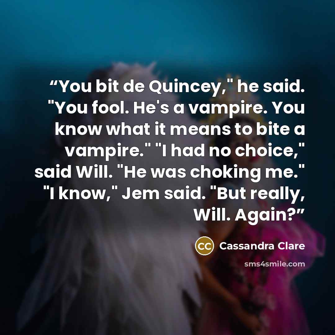 “You bit de Quincey," he said. "You fool. He's a vampire. You know what it means to bite a vampire." "I had no choice," said Will. "He was choking me." "I know," Jem said. "But really, Will. Again?” quote by Cassandra Clare
