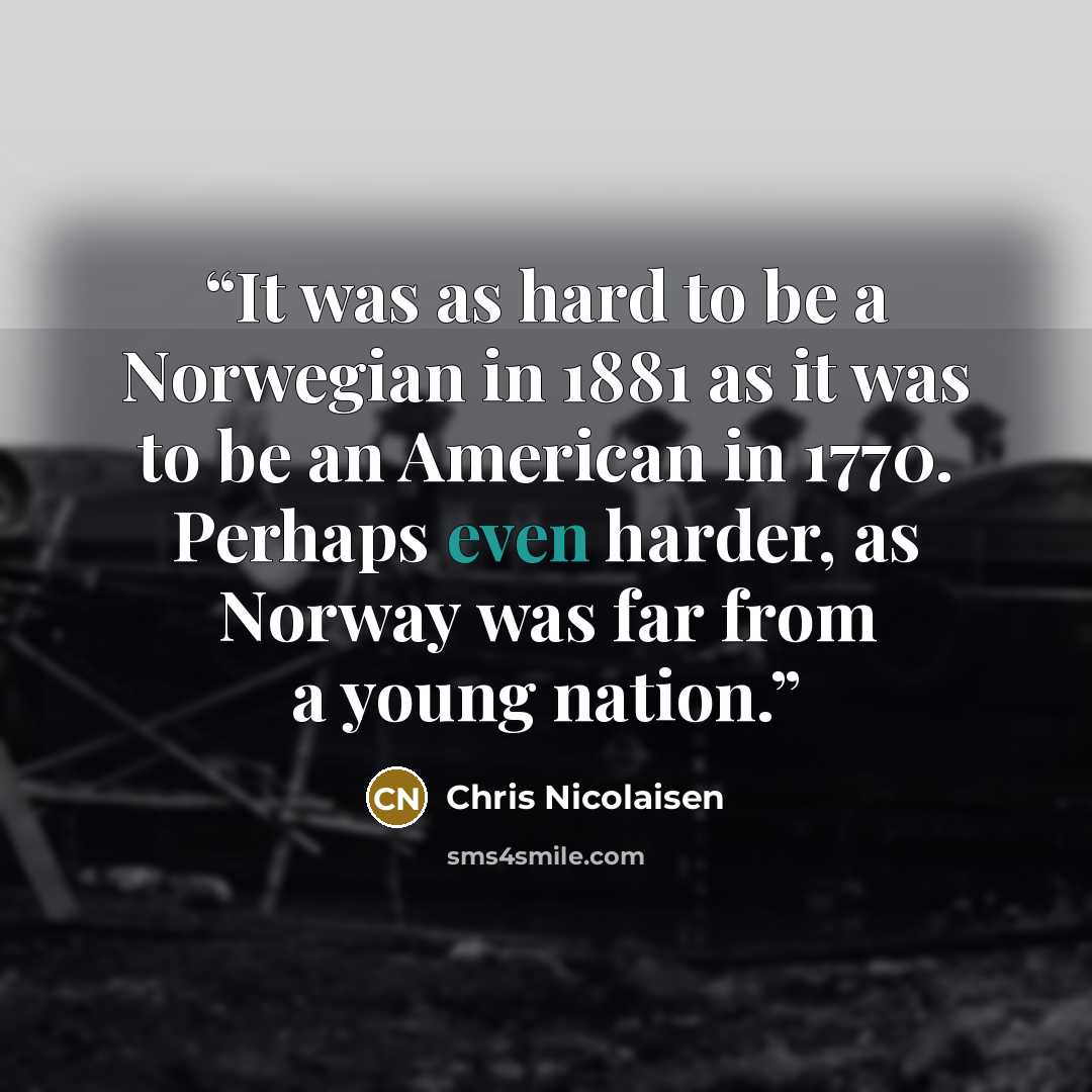 “It was as hard to be a Norwegian in 1881 as it was to be an American in 1770. Perhaps even harder, as Norway was far from a young nation.” quote by Chris Nicolaisen