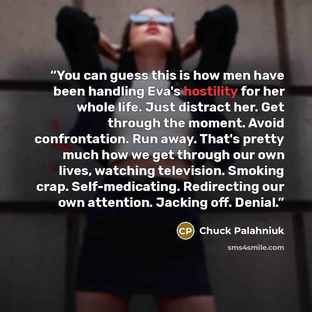 “You can guess this is how men have been handling Eva's hostility for her whole life. Just distract her. Get through the moment. Avoid confrontation. Run away. That's pretty much how we get through our own lives, watching television. Smoking crap. Self-medicating. Redirecting our own attention…” quote by Chuck Palahniuk