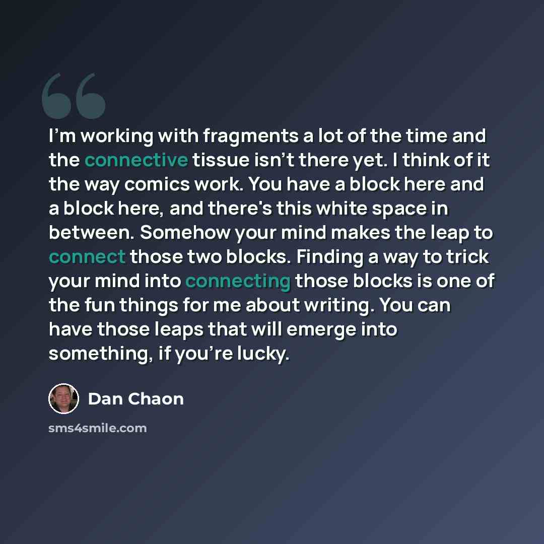 “I'm working with fragments a lot of the time and the connective tissue isn't there yet. I think of it the way comics work. You have a block here and a block here, and there's this white space in between. Somehow your mind makes the leap to connect those two blocks. Finding a way to trick your mind…” quote by Dan Chaon