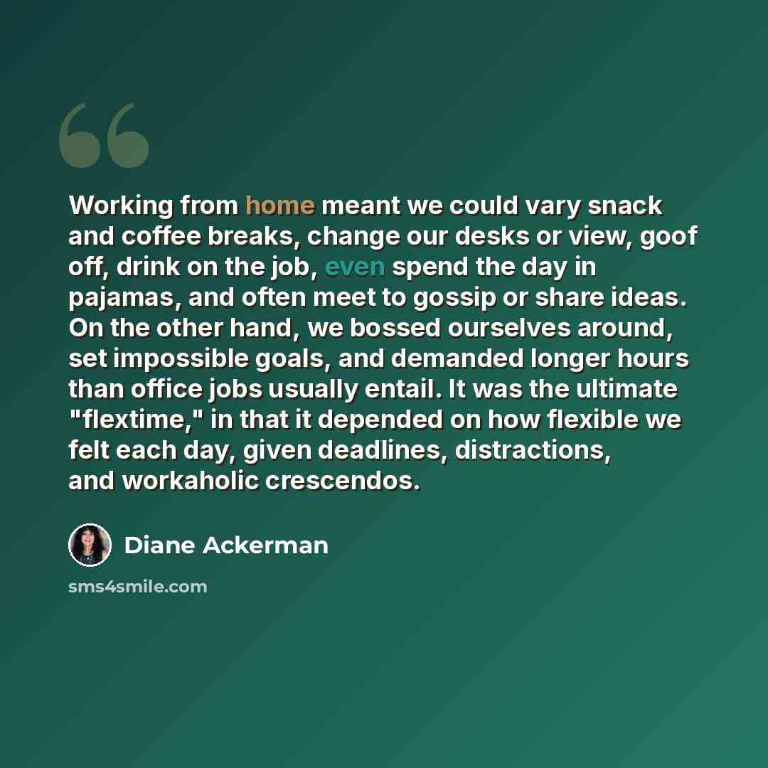 “Working from home meant we could vary snack and coffee breaks, change our desks or view, goof off, drink on the job, even spend the day in pajamas, and often meet to gossip or share ideas. On the other hand, we bossed ourselves around, set impossible goals, and demanded longer hours than office…” quote by Diane Ackerman