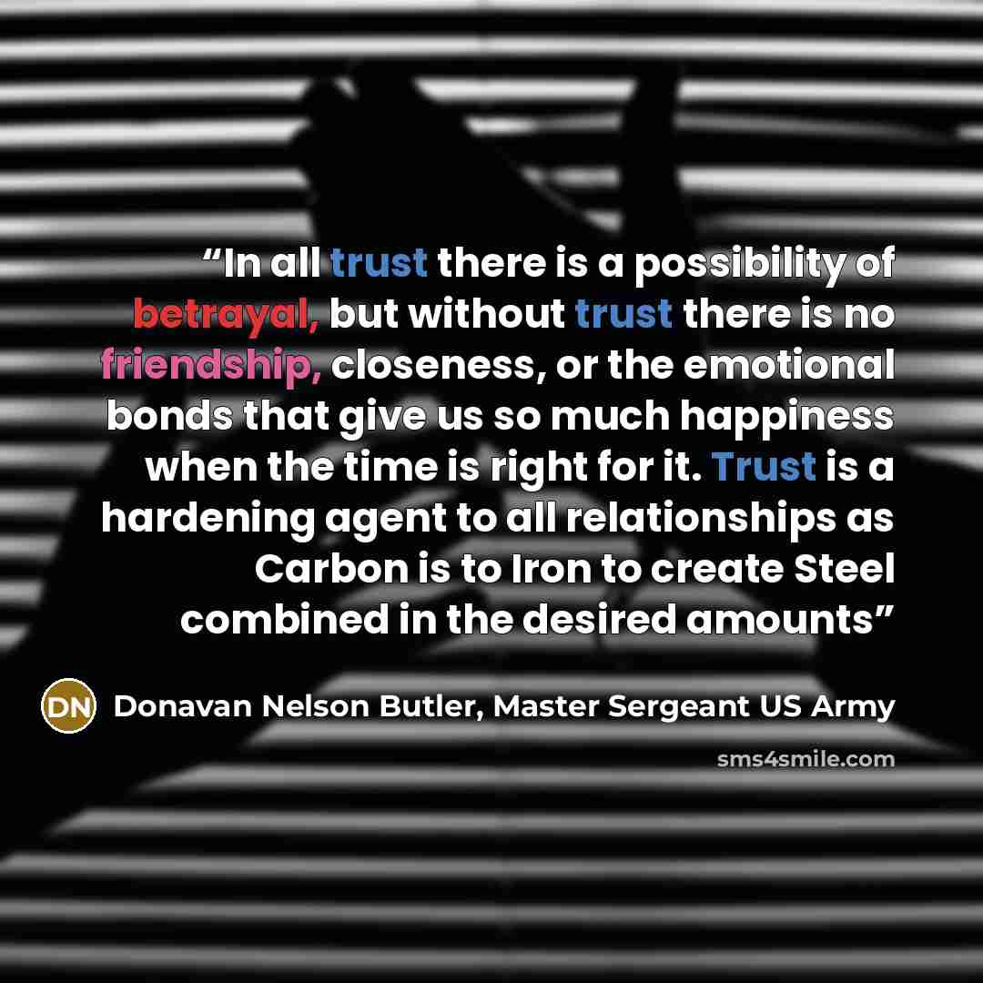 “In all trust there is a possibility of betrayal, but without trust there is no friendship, closeness, or the emotional bonds that give us so much happiness when the time is right for it. Trust is a hardening agent to all relationships as Carbon is to Iron to create Steel combined in the desired…” quote by Donavan Nelson Butler, Master Sergeant US Army