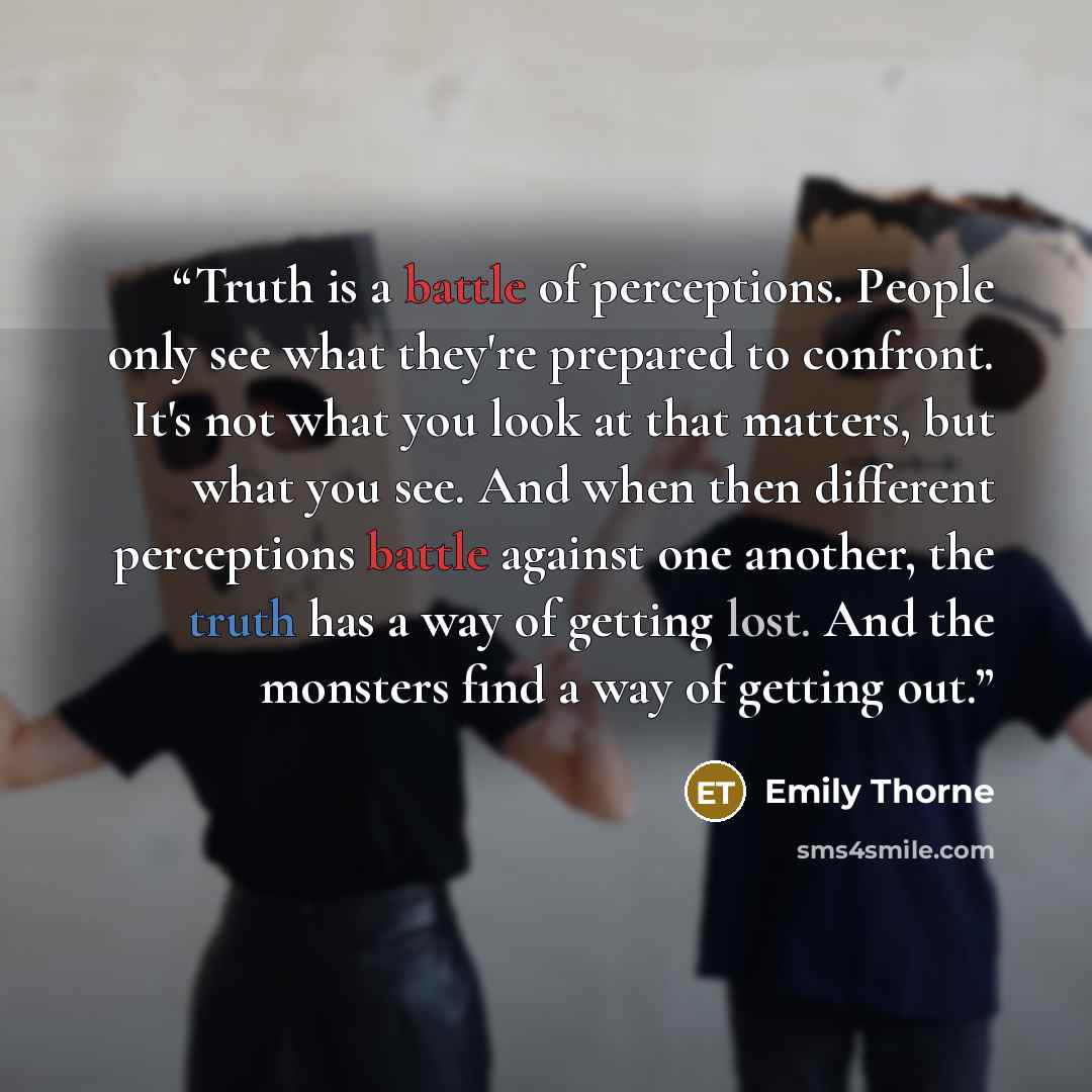 “Truth is a battle of perceptions. People only see what they're prepared to confront. It's not what you look at that matters, but what you see. And when then different perceptions battle against one another, the truth has a way of getting lost. And the monsters find a way of getting out.” quote by Emily Thorne