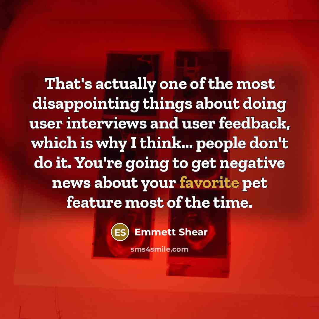 “That's actually one of the most disappointing things about doing user interviews and user feedback, which is why I think... people don't do it. You're going to get negative news about your favorite pet feature most of the time.” quote by Emmett Shear