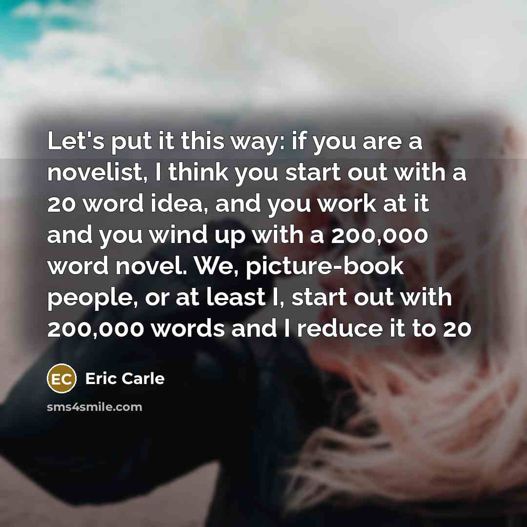 “Let's put it this way: if you are a novelist, I think you start out with a 20 word idea, and you work at it and you wind up with a 200,000 word novel. We, picture-book people, or at least I, start out with 200,000 words and I reduce it to 20” quote by Eric Carle