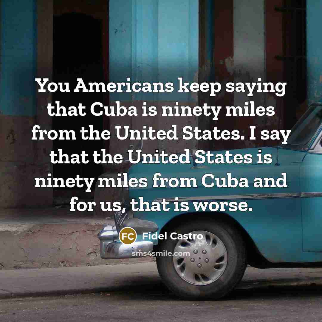 “You Americans keep saying that Cuba is ninety miles from the United States. I say that the United States is ninety miles from Cuba and for us, that is worse.” quote by Fidel Castro