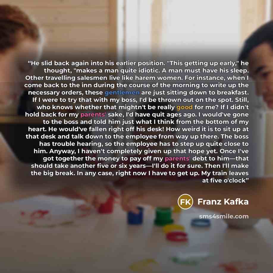 “He slid back again into his earlier position. "This getting up early," he thought, "makes a man quite idiotic. A man must have his sleep. Other travelling salesmen live like harem women. For instance, when I come back to the inn during the course of the morning to write up the necessary orders…” quote by Franz Kafka