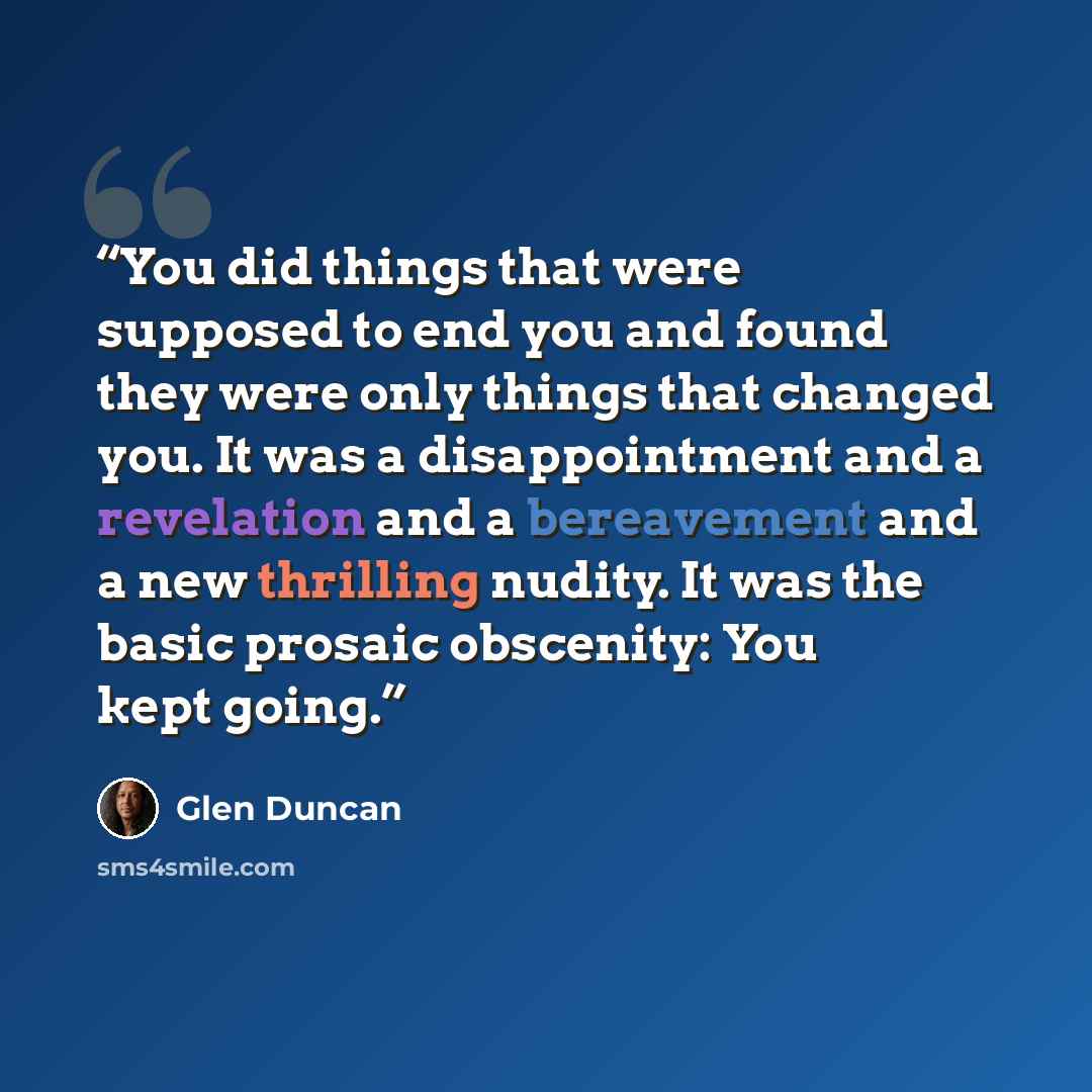 “You did things that were supposed to end you and found they were only things that changed you. It was a disappointment and a revelation and a bereavement and a new thrilling nudity. It was the basic prosaic obscenity: You kept going.” quote by Glen Duncan