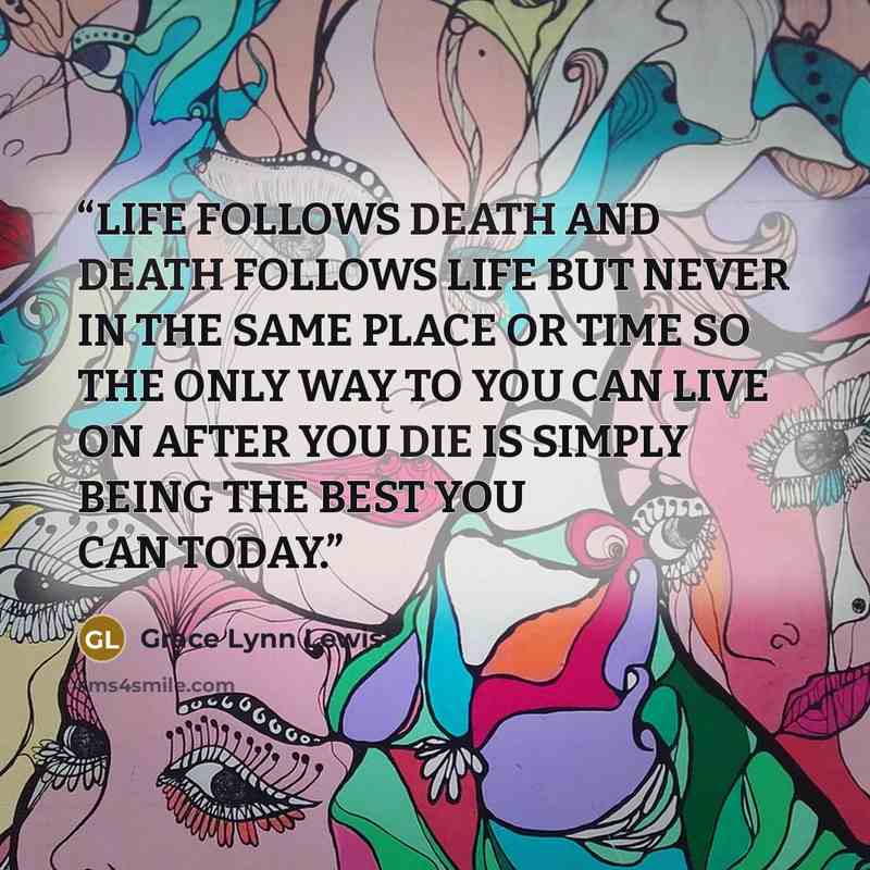 “LIFE FOLLOWS DEATH AND DEATH FOLLOWS LIFE BUT NEVER IN THE SAME PLACE OR TIME SO THE ONLY WAY TO YOU CAN LIVE ON AFTER YOU DIE IS SIMPLY BEING THE BEST YOU CAN TODAY.” quote by Grace Lynn Lewis